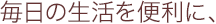 毎日の生活を便利に、
